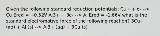 Given the following standard reduction potentials: Cu+ + e- --> Cu Ered = +0.52V Al3+ + 3e- --> Al Ered = -1.66V what is the standard electromotive force of the following reaction? 3Cu+ (aq) + Al (s) --> Al3+ (aq) + 3Cu (s)