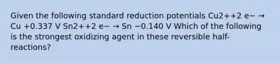 Given the following standard reduction potentials Cu2++2 e− → Cu +0.337 V Sn2++2 e− → Sn −0.140 V Which of the following is the strongest oxidizing agent in these reversible half-reactions?