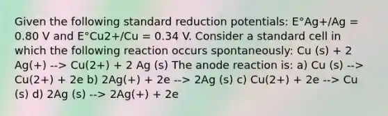 Given the following standard reduction potentials: E°Ag+/Ag = 0.80 V and E°Cu2+/Cu = 0.34 V. Consider a standard cell in which the following reaction occurs spontaneously: Cu (s) + 2 Ag(+) --> Cu(2+) + 2 Ag (s) The anode reaction is: a) Cu (s) --> Cu(2+) + 2e b) 2Ag(+) + 2e --> 2Ag (s) c) Cu(2+) + 2e --> Cu (s) d) 2Ag (s) --> 2Ag(+) + 2e