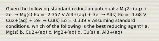 Given the following standard reduction potentials: Mg2+(aq) + 2e- → Mg(s) Eo = -2.357 V Al3+(aq) + 3e- → Al(s) Eo = -1.68 V Cu2+(aq) + 2e- → Cu(s) Eo = 0.339 V Assuming standard conditions, which of the following is the best reducing agent? a. Mg(s) b. Cu2+(aq) c. Mg2+(aq) d. Cu(s) e. Al3+(aq)