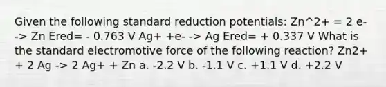 Given the following standard reduction potentials: Zn^2+ = 2 e- -> Zn Ered= - 0.763 V Ag+ +e- -> Ag Ered= + 0.337 V What is the standard electromotive force of the following reaction? Zn2+ + 2 Ag -> 2 Ag+ + Zn a. -2.2 V b. -1.1 V c. +1.1 V d. +2.2 V