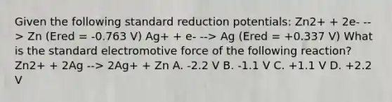 Given the following standard reduction potentials: Zn2+ + 2e- --> Zn (Ered = -0.763 V) Ag+ + e- --> Ag (Ered = +0.337 V) What is the standard electromotive force of the following reaction? Zn2+ + 2Ag --> 2Ag+ + Zn A. -2.2 V B. -1.1 V C. +1.1 V D. +2.2 V