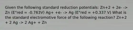 Given the following standard reduction potentials: Zn+2 + 2e- -> Zn (E°red = -0.763V) Ag+ +e- -> Ag (E°red = +0.337 V) What is the standard electromotive force of the following reaction? Zn+2 + 2 Ag -> 2 Ag+ + Zn