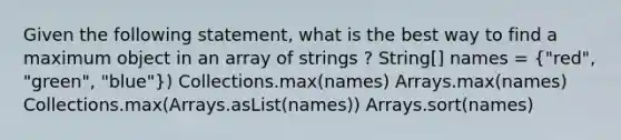 Given the following statement, what is the best way to find a maximum object in an array of strings ? String[] names = ("red", "green", "blue")) Collections.max(names) Arrays.max(names) Collections.max(Arrays.asList(names)) Arrays.sort(names)