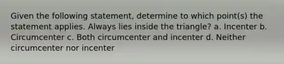 Given the following statement, determine to which point(s) the statement applies. Always lies inside the triangle? a. Incenter b. Circumcenter c. Both circumcenter and incenter d. Neither circumcenter nor incenter