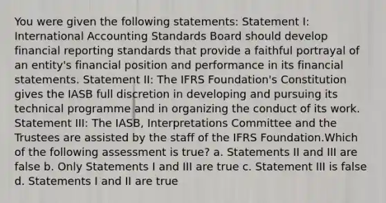 You were given the following statements: Statement I: International Accounting Standards Board should develop financial reporting standards that provide a faithful portrayal of an entity's financial position and performance in its financial statements. Statement II: The IFRS Foundation's Constitution gives the IASB full discretion in developing and pursuing its technical programme and in organizing the conduct of its work. Statement III: The IASB, Interpretations Committee and the Trustees are assisted by the staff of the IFRS Foundation.Which of the following assessment is true? a. Statements II and III are false b. Only Statements I and III are true c. Statement III is false d. Statements I and II are true