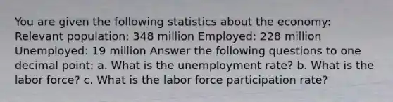 You are given the following statistics about the economy: Relevant population: 348 million Employed: 228 million Unemployed: 19 million Answer the following questions to one decimal point: a. What is the unemployment rate? b. What is the labor force? c. What is the labor force participation rate?