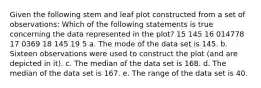 Given the following stem and leaf plot constructed from a set of observations: Which of the following statements is true concerning the data represented in the plot? 15 145 16 014778 17 0369 18 145 19 5 a. The mode of the data set is 145. b. Sixteen observations were used to construct the plot (and are depicted in it). c. The median of the data set is 168. d. The median of the data set is 167. e. The range of the data set is 40.