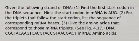 Given the following strand of DNA: (1) Find the first start codon in the DNA sequence. Hint: the start codon in mRNA is AUG. (2) For the triplets that follow the start codon, list the sequence of corresponding mRNA bases. (3) Give the amino acids that correspond to those mRNA triplets. (See Fig. 4.17.) DNA: CGCTACAAGTCACGTACCGTAACGACT mRNA: Amino acids: