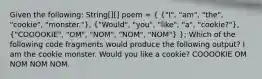 Given the following: String[][] poem = ( {"I", "am", "the", "cookie", "monster."), ("Would", "you", "like", "a", "cookie?"), ("COOOOKIE", "OM", "NOM", "NOM", "NOM") }; Which of the following code fragments would produce the following output? I am the cookie monster. Would you like a cookie? COOOOKIE OM NOM NOM NOM.