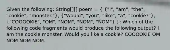 Given the following: String[][] poem = ( {"I", "am", "the", "cookie", "monster."), ("Would", "you", "like", "a", "cookie?"), ("COOOOKIE", "OM", "NOM", "NOM", "NOM") }; Which of the following code fragments would produce the following output? I am the cookie monster. Would you like a cookie? COOOOKIE OM NOM NOM NOM.