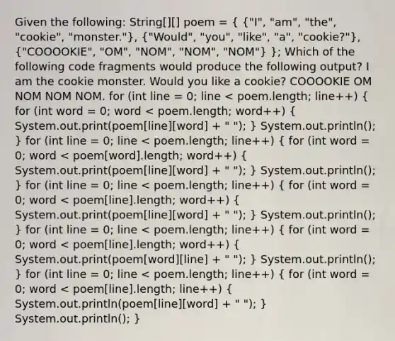 Given the following: String[][] poem = ( {"I", "am", "the", "cookie", "monster."), ("Would", "you", "like", "a", "cookie?"), ("COOOOKIE", "OM", "NOM", "NOM", "NOM") }; Which of the following code fragments would produce the following output? I am the cookie monster. Would you like a cookie? COOOOKIE OM NOM NOM NOM. for (int line = 0; line < poem.length; line++) ( for (int word = 0; word < poem.length; word++) { System.out.print(poem[line][word] + " "); ) System.out.println(); } for (int line = 0; line < poem.length; line++) ( for (int word = 0; word < poem[word].length; word++) { System.out.print(poem[line][word] + " "); ) System.out.println(); } for (int line = 0; line < poem.length; line++) ( for (int word = 0; word < poem[line].length; word++) { System.out.print(poem[line][word] + " "); ) System.out.println(); } for (int line = 0; line < poem.length; line++) ( for (int word = 0; word < poem[line].length; word++) { System.out.print(poem[word][line] + " "); ) System.out.println(); } for (int line = 0; line < poem.length; line++) ( for (int word = 0; word < poem[line].length; line++) { System.out.println(poem[line][word] + " "); ) System.out.println(); }