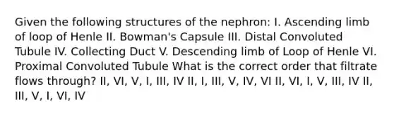 Given the following structures of the nephron: I. Ascending limb of loop of Henle II. Bowman's Capsule III. Distal Convoluted Tubule IV. Collecting Duct V. Descending limb of Loop of Henle VI. Proximal Convoluted Tubule What is the correct order that filtrate flows through? II, VI, V, I, III, IV II, I, III, V, IV, VI II, VI, I, V, III, IV II, III, V, I, VI, IV