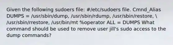 Given the following sudoers file: #/etc/sudoers file. Cmnd_Alias DUMPS = /usr/sbin/dump, /usr/sbin/rdump, /usr/sbin/restore,  /usr/sbin/rrestore, /usr/bin/mt %operator ALL = DUMPS What command should be used to remove user jill's sudo access to the dump commands?