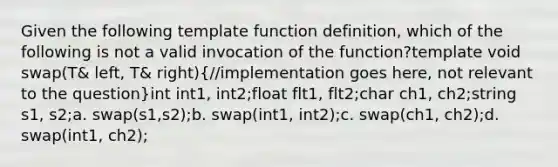 Given the following template function definition, which of the following is not a valid invocation of the function?template void swap(T& left, T& right)(//implementation goes here, not relevant to the question)int int1, int2;float flt1, flt2;char ch1, ch2;string s1, s2;a. swap(s1,s2);b. swap(int1, int2);c. swap(ch1, ch2);d. swap(int1, ch2);