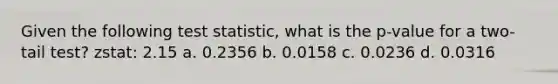 Given the following test statistic, what is the p-value for a two-tail test? zstat: 2.15 a. 0.2356 b. 0.0158 c. 0.0236 d. 0.0316