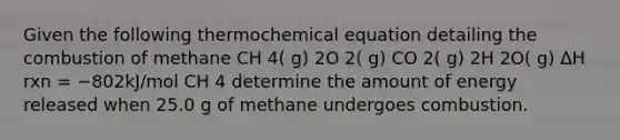 Given the following thermochemical equation detailing the combustion of methane CH 4( g) 2O 2( g) CO 2( g) 2H 2O( g) ΔH rxn = −802kJ/mol CH 4 determine the amount of energy released when 25.0 g of methane undergoes combustion.