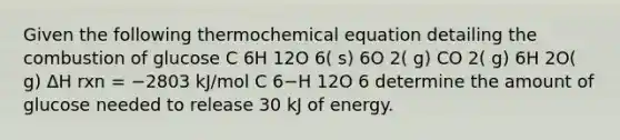 Given the following thermochemical equation detailing the combustion of glucose C 6H 12O 6( s) 6O 2( g) CO 2( g) 6H 2O( g) ΔH rxn = −2803 kJ/mol C 6−H 12O 6 determine the amount of glucose needed to release 30 kJ of energy.