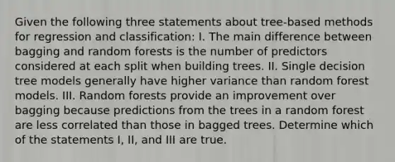 Given the following three statements about tree-based methods for regression and classification: I. The main difference between bagging and random forests is the number of predictors considered at each split when building trees. II. Single decision tree models generally have higher variance than random forest models. III. Random forests provide an improvement over bagging because predictions from the trees in a random forest are less correlated than those in bagged trees. Determine which of the statements I, II, and III are true.