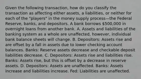 Given the following​ transaction, how do you classify the transaction as affecting either​ assets, a​ liabilities, or neither for each of the​ "players" in the money supply process—the Federal​ Reserve, banks, and depositors. A bank borrows 500,000 in overnight loans from another bank. A. Assets and liabilities of the banking system as a whole are unaffected, however, individual bank balance sheets will change. B. Depositors: Assets rise and are offset by a fall in assets due to lower checking account balances. Banks: Reserve assets decrease and checkable deposit liabilities decrease. C. Depositors: Assets rise and liabilities rise. Banks: Assets rise, but this is offset by a decrease in reserve assets. D. Depositors: Assets are unaffected. Banks: Assets increase and liabilities increase. Fed: Liabilities are unaffected.