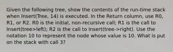 Given the following tree, show the contents of the run-time stack when Insert(Tree, 14) is executed. In the Return column, use R0, R1, or R2. R0 is the initial, non-recursive call; R1 is the call to Insert(tree>left); R2 is the call to Insert(tree->right). Use the notation 10 to represent the node whose value is 10. What is put on the stack with call 3?