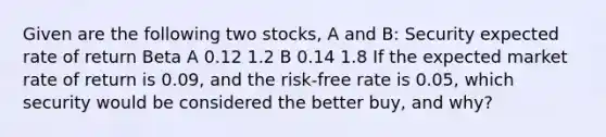 Given are the following two stocks, A and B: Security expected rate of return Beta A 0.12 1.2 B 0.14 1.8 If the expected market rate of return is 0.09, and the risk-free rate is 0.05, which security would be considered the better buy, and why?