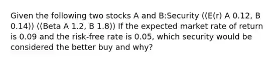 Given the following two stocks A and B:Security ((E(r) A 0.12, B 0.14)) ((Beta A 1.2, B 1.8)) If the expected market rate of return is 0.09 and the risk-free rate is 0.05, which security would be considered the better buy and why?