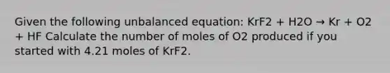 Given the following unbalanced equation: KrF2 + H2O → Kr + O2 + HF Calculate the number of moles of O2 produced if you started with 4.21 moles of KrF2.