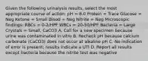 Given the following urinalysis results, select the most appropriate course of action: pH = 8.0 Protein = Trace Glucose = Neg Ketone = Small Blood = Neg Nitrite = Neg Microscopic findings: RBCs = 0-2/HPF WBCs = 20-50/HPF Bacteria = Large Crystals = Small, CaCO3 A. Call for a new specimen because urine was contaminated in vitro B. Recheck pH because calcium carbonate (CaCO3) does not occur at alkaline pH C. No indication of error is present; results indicate a UTI D. Report all results except bacteria because the nitrite test was negative