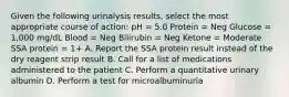 Given the following urinalysis results, select the most appropriate course of action: pH = 5.0 Protein = Neg Glucose = 1,000 mg/dL Blood = Neg Bilirubin = Neg Ketone = Moderate SSA protein = 1+ A. Report the SSA protein result instead of the dry reagent strip result B. Call for a list of medications administered to the patient C. Perform a quantitative urinary albumin D. Perform a test for microalbuminuria