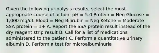 Given the following urinalysis results, select the most appropriate course of action: pH = 5.0 Protein = Neg Glucose = 1,000 mg/dL Blood = Neg Bilirubin = Neg Ketone = Moderate SSA protein = 1+ A. Report the SSA protein result instead of the dry reagent strip result B. Call for a list of medications administered to the patient C. Perform a quantitative urinary albumin D. Perform a test for microalbuminuria