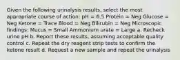 Given the following urinalysis results, select the most appropriate course of action: pH = 6.5 Protein = Neg Glucose = Neg Ketone = Trace Blood = Neg Bilirubin = Neg Microscopic findings: Mucus = Small Ammonium urate = Large a. Recheck urine pH b. Report these results, assuming acceptable quality control c. Repeat the dry reagent strip tests to confirm the ketone result d. Request a new sample and repeat the urinalysis