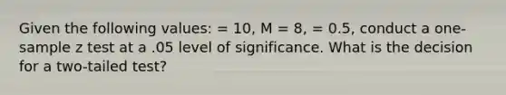 Given the following values: = 10, M = 8, = 0.5, conduct a one-sample z test at a .05 level of significance. What is the decision for a two-tailed test?