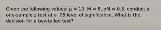 Given the following values: μ = 10, M = 8, σM = 0.5, conduct a one-sample z test at a .05 level of significance. What is the decision for a two-tailed test?