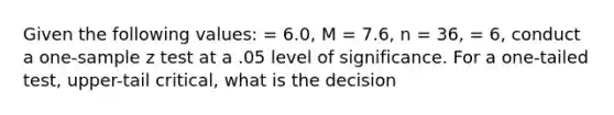 Given the following values: = 6.0, M = 7.6, n = 36, = 6, conduct a one-sample z test at a .05 level of significance. For a one-tailed test, upper-tail critical, what is the decision