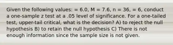 Given the following values: = 6.0, M = 7.6, n = 36, = 6, conduct a one-sample z test at a .05 level of significance. For a one-tailed test, upper-tail critical, what is the decision? A) to reject the null hypothesis B) to retain the null hypothesis C) There is not enough information since the sample size is not given.