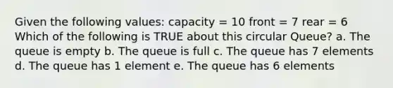 Given the following values: capacity = 10 front = 7 rear = 6 Which of the following is TRUE about this circular Queue? a. The queue is empty b. The queue is full c. The queue has 7 elements d. The queue has 1 element e. The queue has 6 elements