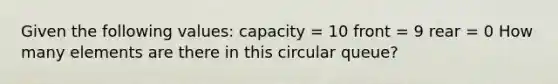 Given the following values: capacity = 10 front = 9 rear = 0 How many elements are there in this circular queue?