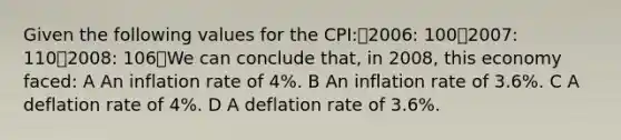 Given the following values for the CPI:2006: 1002007: 1102008: 106We can conclude that, in 2008, this economy faced: A An inflation rate of 4%. B An inflation rate of 3.6%. C A deflation rate of 4%. D A deflation rate of 3.6%.