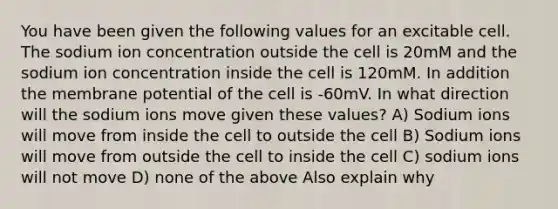 You have been given the following values for an excitable cell. The sodium ion concentration outside the cell is 20mM and the sodium ion concentration inside the cell is 120mM. In addition the membrane potential of the cell is -60mV. In what direction will the sodium ions move given these values? A) Sodium ions will move from inside the cell to outside the cell B) Sodium ions will move from outside the cell to inside the cell C) sodium ions will not move D) none of the above Also explain why