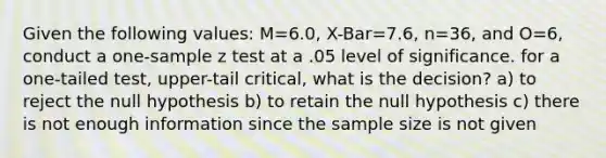 Given the following values: M=6.0, X-Bar=7.6, n=36, and O=6, conduct a one-sample z test at a .05 level of significance. for a one-tailed test, upper-tail critical, what is the decision? a) to reject the null hypothesis b) to retain the null hypothesis c) there is not enough information since the sample size is not given