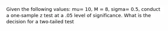 Given the following values: mu= 10, M = 8, sigma= 0.5, conduct a one-sample z test at a .05 level of significance. What is the decision for a two-tailed test