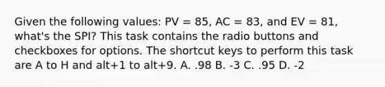 Given the following values: PV = 85, AC = 83, and EV = 81, what's the SPI? This task contains the radio buttons and checkboxes for options. The shortcut keys to perform this task are A to H and alt+1 to alt+9. A. .98 B. -3 C. .95 D. -2