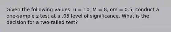 Given the following values: u = 10, M = 8, om = 0.5, conduct a one-sample z test at a .05 level of significance. What is the decision for a two-tailed test?