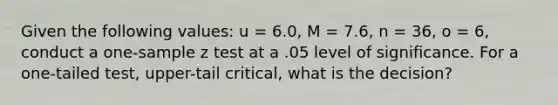 Given the following values: u = 6.0, M = 7.6, n = 36, o = 6, conduct a one-sample z test at a .05 level of significance. For a one-tailed test, upper-tail critical, what is the decision?