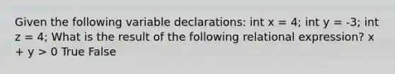 Given the following variable declarations: int x = 4; int y = -3; int z = 4; What is the result of the following relational expression? x + y > 0 True False