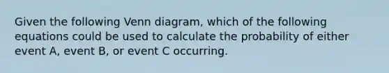 Given the following <a href='https://www.questionai.com/knowledge/knGvAuOGM5-venn-diagram' class='anchor-knowledge'>venn diagram</a>, which of the following equations could be used to calculate the probability of either event A, event B, or event C occurring.