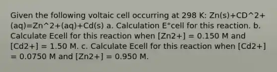 Given the following voltaic cell occurring at 298 K: Zn(s)+CD^2+(aq)=Zn^2+(aq)+Cd(s) a. Calculation E°cell for this reaction. b. Calculate Ecell for this reaction when [Zn2+] = 0.150 M and [Cd2+] = 1.50 M. c. Calculate Ecell for this reaction when [Cd2+] = 0.0750 M and [Zn2+] = 0.950 M.