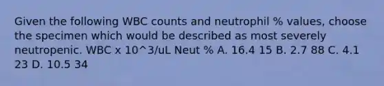 Given the following WBC counts and neutrophil % values, choose the specimen which would be described as most severely neutropenic. WBC x 10^3/uL Neut % A. 16.4 15 B. 2.7 88 C. 4.1 23 D. 10.5 34