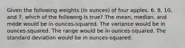 Given the following weights (in ounces) of four apples, 6, 8, 10, and 7, which of the following is true? The mean, median, and mode would be in ounces-squared. The variance would be in ounces-squared. The range would be in ounces-squared. The standard deviation would be in ounces-squared.